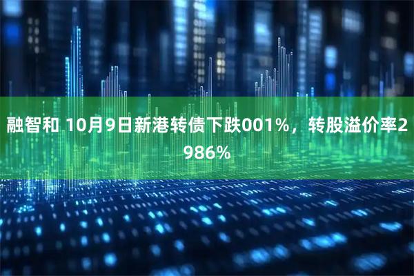 融智和 10月9日新港转债下跌001%，转股溢价率2986%