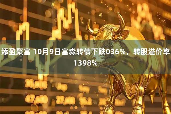 添盈聚富 10月9日富淼转债下跌036%，转股溢价率1398%