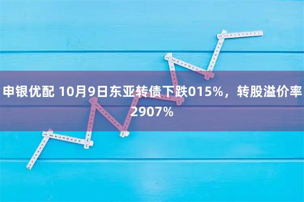 申银优配 10月9日东亚转债下跌015%，转股溢价率2907%