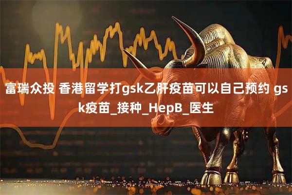 富瑞众投 香港留学打gsk乙肝疫苗可以自己预约 gsk疫苗_接种_HepB_医生