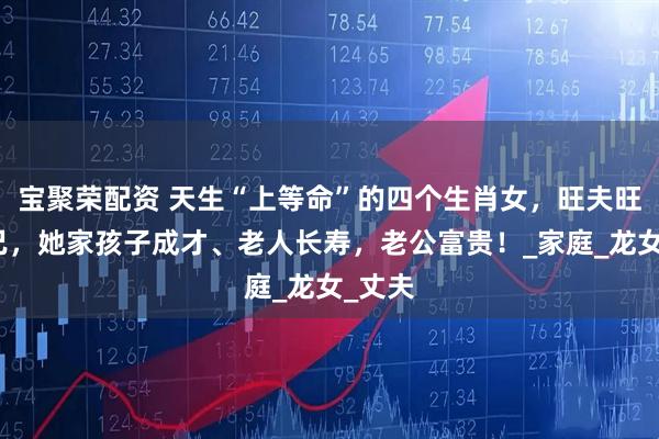 宝聚荣配资 天生“上等命”的四个生肖女，旺夫旺孩旺己，她家孩子成才、老人长寿，老公富贵！_家庭_龙女_丈夫