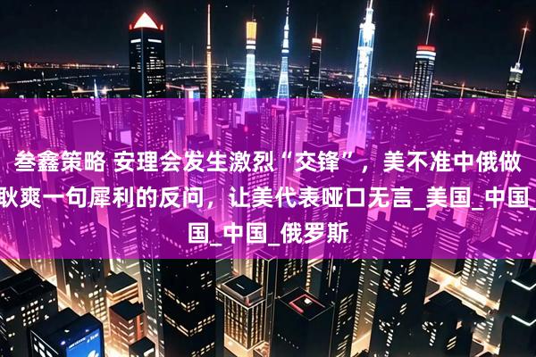 叁鑫策略 安理会发生激烈“交锋”，美不准中俄做生意，耿爽一句犀利的反问，让美代表哑口无言_美国_中国_俄罗斯