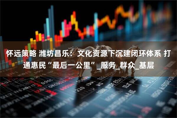 怀远策略 潍坊昌乐:文化资源下沉建闭环体系 打通惠民“最后一公里”_服务_群众_基层