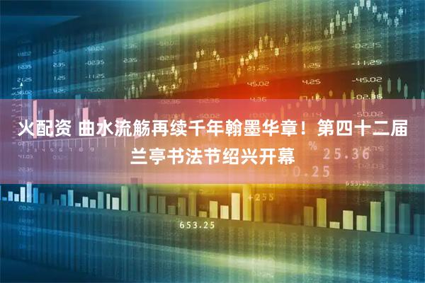 火配资 曲水流觞再续千年翰墨华章！第四十二届兰亭书法节绍兴开幕