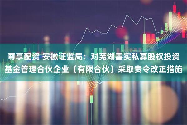 尊享配资 安徽证监局：对芜湖善实私募股权投资基金管理合伙企业（有限合伙）采取责令改正措施
