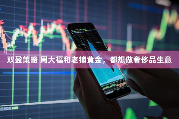 双盈策略 周大福和老铺黄金，都想做奢侈品生意