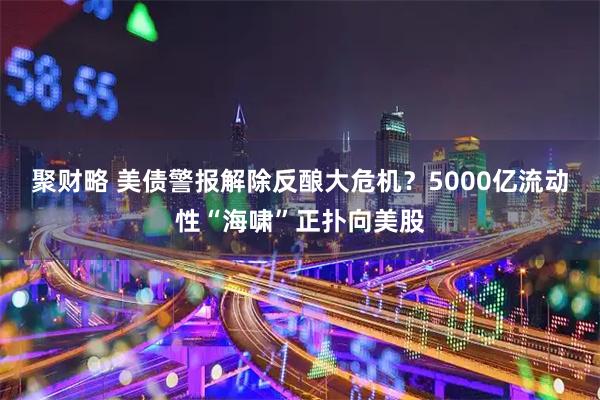 聚财略 美债警报解除反酿大危机？5000亿流动性“海啸”正扑向美股