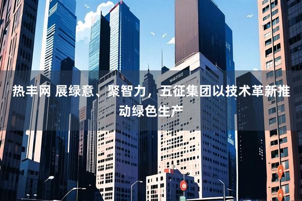 热丰网 展绿意、聚智力，五征集团以技术革新推动绿色生产