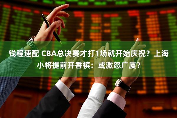 钱程速配 CBA总决赛才打1场就开始庆祝？上海小将提前开香槟：或激怒广厦？