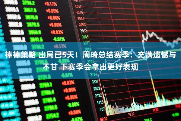 棒棒策略 出局已5天！周琦总结赛季：充满遗憾与不甘 下赛季会拿出更好表现