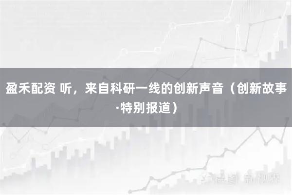 盈禾配资 听，来自科研一线的创新声音（创新故事·特别报道）