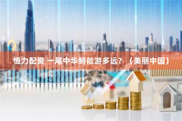 恒力配资 一尾中华鲟能游多远？（美丽中国）