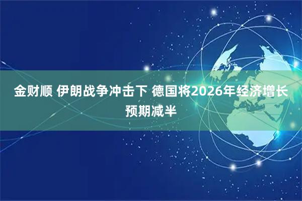 金财顺 伊朗战争冲击下 德国将2026年经济增长预期减半