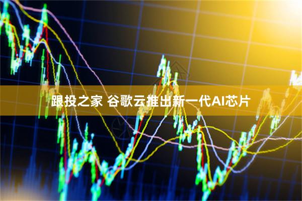 跟投之家 谷歌云推出新一代AI芯片