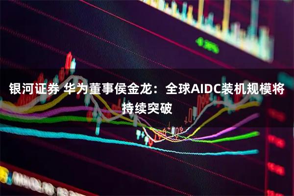 银河证券 华为董事侯金龙：全球AIDC装机规模将持续突破