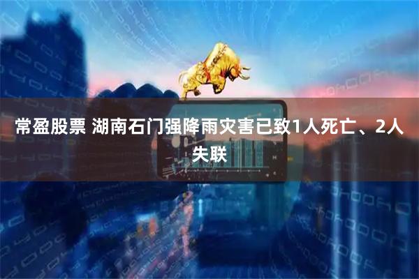 常盈股票 湖南石门强降雨灾害已致1人死亡、2人失联