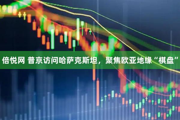 倍悦网 普京访问哈萨克斯坦，聚焦欧亚地缘“棋盘”