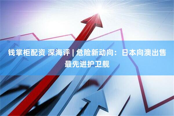 钱掌柜配资 深海评 | 危险新动向：日本向澳出售最先进护卫舰