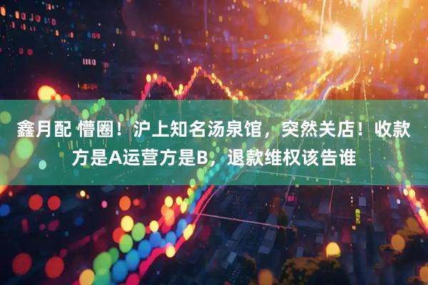 鑫月配 懵圈！沪上知名汤泉馆，突然关店！收款方是A运营方是B，退款维权该告谁