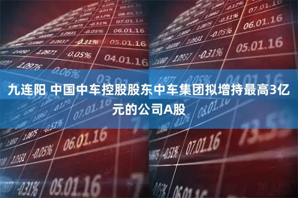 九连阳 中国中车控股股东中车集团拟增持最高3亿元的公司A股