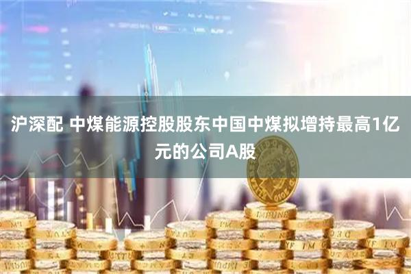 沪深配 中煤能源控股股东中国中煤拟增持最高1亿元的公司A股