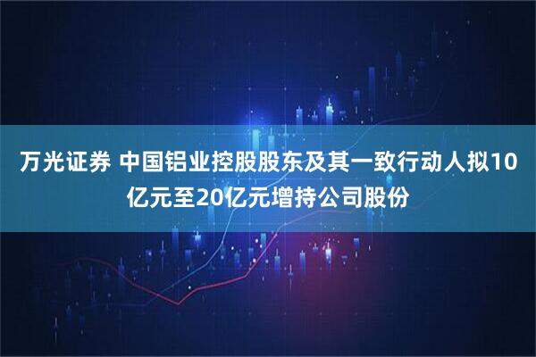 万光证券 中国铝业控股股东及其一致行动人拟10亿元至20亿元增持公司股份