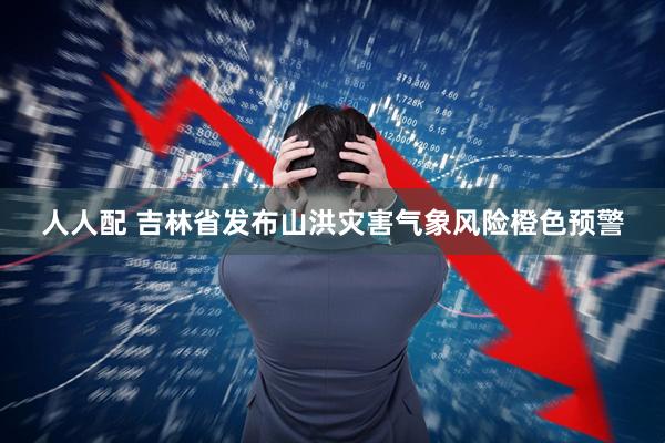 人人配 吉林省发布山洪灾害气象风险橙色预警