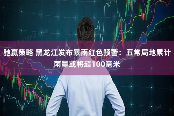 驰赢策略 黑龙江发布暴雨红色预警：五常局地累计雨量或将超100毫米