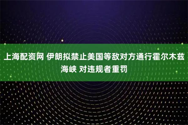 上海配资网 伊朗拟禁止美国等敌对方通行霍尔木兹海峡 对违规者重罚