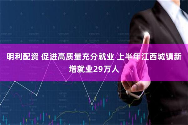 明利配资 促进高质量充分就业 上半年江西城镇新增就业29万人
