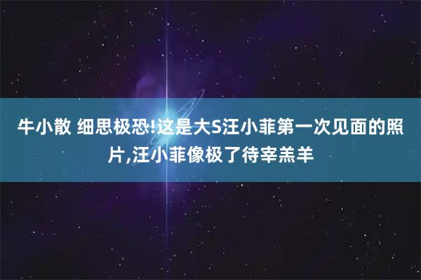 牛小散 细思极恐!这是大S汪小菲第一次见面的照片,汪小菲像极了待宰羔羊