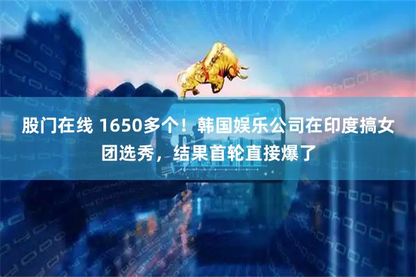 股门在线 1650多个！韩国娱乐公司在印度搞女团选秀，结果首轮直接爆了